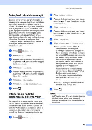 Solução de problemas
65
B
Deteção do sinal de marcaçãoB
Quando envia um fax, por predefinição, o
equipamento aguarda durante um período de
tempo fixo antes de começar a marcar o
número. Ao alterar a configuração do sinal de
marcação para Deteção, pode fazer com
que o equipamento efetue a marcação assim
que detetar um sinal de marcação. Esta
configuração pode poupar algum tempo
quando se envia um fax para muitos números
diferentes. Se alterar a configuração e
começar a ter problemas quando efetuar a
marcação, deve voltar à opção
NãoDetectado.
a Prima (Definiç.).
b Prima Defin. todas.
c Passe o dedo para cima ou para baixo,
ou prima a ou b, para visualizar a opção
Conf.inicial.
d Prima Conf.inicial.
e Passe o dedo para cima ou para baixo,
ou prima a ou b, para visualizar a opção
Sin. Marcação.
f Prima Sin. Marcação.
g Prima Deteção ou NãoDetectado.
h Prima .
Interferência na linha
telefónica ou sistema VoIP B
Se tiver dificuldades em enviar ou receber
um fax devido a possíveis interferências na
linha telefónica, ou se estiver a utilizar um
sistema VoIP, recomendamos que altere a
velocidade do modem para minimizar a
ocorrência de erros nas operações de fax.
a Prima (Definiç.).
b Prima Defin. todas.
c Passe o dedo para cima ou para baixo,
ou prima a ou b, para visualizar a opção
Conf.inicial.
d Prima Conf.inicial.
e Passe o dedo para cima ou para baixo,
ou prima a ou b, para visualizar a opção
Compatível.
f Prima Compatível.
g Prima Normal ou Básico(p/ VoIP).
 Básico(p/ VoIP) reduz a
velocidade do modem para
9.600 bps e desativa a receção de
faxes a cores e o modo de correção
de erros (ECM), exceto para o envio
de faxes a cores. A menos que a
interferência seja um problema
recorrente na sua linha telefónica,
será preferível utilizar esta opção
apenas quando necessário.
Para melhorar a compatibilidade
com a maioria dos serviços VoIP, a
Brother recomenda que a
configuração de compatibilidade
seja alterada para Básico(p/
VoIP).
 Normal configura a velocidade do
modem para 14.400 bps.
h Prima .
NOTA
VoIP (Voice over IP) é um tipo de sistema
telefónico que utiliza uma ligação à
Internet, em vez de uma linha telefónica
tradicional.
 