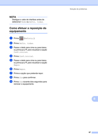 Solução de problemas
67
B
NOTA
Desligue o cabo de interface antes de
selecionar Rede ou Defin. todas.
Como efetuar a reposição do
equipamento B
a Prima (Definiç.).
b Prima Defin. todas.
c Passe o dedo para cima ou para baixo,
ou prima a ou b, para visualizar a opção
Conf.inicial.
d Prima Conf.inicial.
e Passe o dedo para cima ou para baixo,
ou prima a ou b, para visualizar a opção
Repor.
f Prima Repor.
g Prima a opção que pretende repor.
h Prima Sim para confirmar.
i Prima Sim durante dois segundos para
reiniciar o equipamento.
 