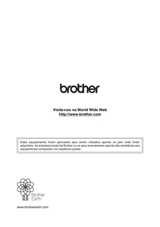 www.brotherearth.com
Visite-nos na World Wide Web
http://www.brother.com
Estes equipamentos foram aprovados para serem utilizados apenas no país onde foram
adquiridos. As empresas locais da Brother ou os seus revendedores apenas dão assistência aos
equipamentos comprados nos respetivos países.
 