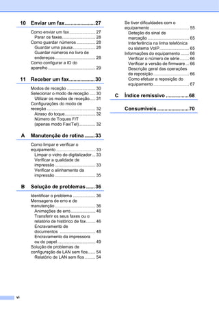vi
10 Enviar um fax.....................27
Como enviar um fax...................... 27
Parar os faxes............................ 28
Como guardar números................ 28
Guardar uma pausa................... 28
Guardar números no livro de
endereços.................................. 28
Como configurar a ID do
aparelho ........................................ 29
11 Receber um fax..................30
Modos de receção ........................ 30
Selecionar o modo de receção ..... 30
Utilizar os modos de receção..... 31
Configurações do modo de
receção ......................................... 32
Atraso do toque.......................... 32
Número de Toques F/T
(apenas modo Fax/Tel).............. 32
A Manutenção de rotina .......33
Como limpar e verificar o
equipamento ................................. 33
Limpar o vidro do digitalizador... 33
Verificar a qualidade de
impressão .................................. 33
Verificar o alinhamento da
impressão .................................. 35
B Solução de problemas ......36
Identificar o problema ................... 36
Mensagens de erro e de
manutenção .................................. 36
Animações de erro..................... 46
Transferir os seus faxes ou o
relatório de histórico de fax........ 46
Encravamento de
documentos .............................. 48
Encravamento da impressora
ou do papel ................................ 49
Solução de problemas de
configuração de LAN sem fios...... 54
Relatório de LAN sem fios ......... 54
Se tiver dificuldades com o
equipamento ................................. 55
Deteção do sinal de
marcação ................................... 65
Interferência na linha telefónica
ou sistema VoIP......................... 65
Informações do equipamento ....... 66
Verificar o número de série........ 66
Verificar a versão de firmware ... 66
Descrição geral das operações
de reposição .............................. 66
Como efetuar a reposição do
equipamento .............................. 67
C Índice remissivo ................68
Consumíveis ......................70
 