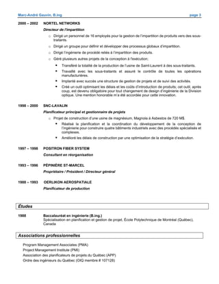 Marc-André Gauvin, B.ing page 3
2000 – 2002 NORTEL NETWORKS
Directeur de l’impartition
o Dirigé un personnel de 16 employés pour la gestion de l’impartition de produits vers des sous-
traitants.
o Dirigé un groupe pour définir et développer des processus globaux d’impartition.
o Dirigé l’ingénierie de procédé reliés à l’impartition des produits.
o Géré plusieurs autres projets de la conception à l'exécution;
 Transféré la totalité de la production de l’usine de Saint-Laurent à des sous-traitants.
 Travaillé avec les sous-traitants et assuré le contrôle de toutes les opérations
manufacturières.
 Implanté avec succès une structure de gestion de projets et de suivi des activités.
 Créé un outil optimisant les délais et les coûts d’introduction de produits; cet outil, après
coup, est devenu obligatoire pour tout changement de design d’ingénierie de la Division
optique. Une mention honorable m’a été accordée pour cette innovation.
1998 – 2000 SNC-LAVALIN
Planificateur principal et gestionnaire de projets
o Projet de construction d’une usine de magnésium, Magnola à Asbestos de 720 M$.
 Réalisé la planification et la coordination du développement de la conception de
l’ingénierie pour construire quatre bâtiments industriels avec des procédés spécialisés et
complexes.
 Amélioré les délais de construction par une optimisation de la stratégie d’exécution.
1997 – 1998 POSITRON FIBER SYSTEM
Consultant en réorganisation
1993 – 1996 PÉPINIÈRE ST-MARCEL
Propriétaire / Président / Directeur général
1988 – 1993 OERLIKON AEROSPATIALE
Planificateur de production
Études
1988 Baccalauréat en ingénierie (B.ing.)
Spécialisation en planification et gestion de projet, École Polytechnique de Montréal (Québec),
Canada
Associations professionnelles
Program Management Associates (PMA)
Project Management Institute (PMI)
Association des planificateurs de projets du Québec (APP)
Ordre des ingénieurs du Québec (OIQ membre # 107128)
 
