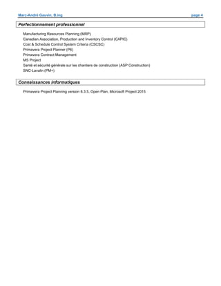 Marc-André Gauvin, B.ing page 4
Perfectionnement professionnel
Manufacturing Resources Planning (MRP)
Canadian Association, Production and Inventory Control (CAPIC)
Cost & Schedule Control System Criteria (CSCSC)
Primavera Project Planner (P6)
Primavera Contract Management
MS Project
Santé et sécurité générale sur les chantiers de construction (ASP Construction)
SNC-Lavalin (PM+)
Connaissances informatiques
Primavera Project Planning version 8.3.5, Open Plan, Microsoft Project 2015
 