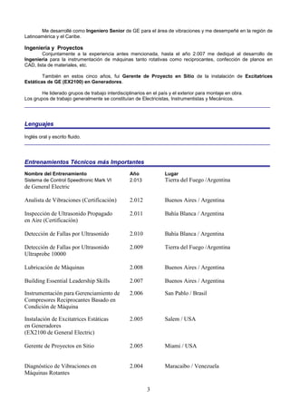 3
Me desarrollé como Ingeniero Senior de GE para el área de vibraciones y me desempeñé en la región de
Latinoamérica y el Caribe.
Ingeniería y Proyectos
Conjuntamente a la experiencia antes mencionada, hasta el año 2.007 me dediqué al desarrollo de
Ingeniería para la instrumentación de máquinas tanto rotativas como reciprocantes, confección de planos en
CAD, lista de materiales, etc.
También en estos cinco años, fui Gerente de Proyecto en Sitio de la instalación de Excitatrices
Estáticas de GE (EX2100) en Generadores.
He liderado grupos de trabajo interdisciplinarios en el país y el exterior para montaje en obra.
Los grupos de trabajo generalmente se constituían de Electricistas, Instrumentistas y Mecánicos.
Lenguajes
Inglés oral y escrito fluido.
Entrenamientos Técnicos más Importantes
Nombre del Entrenamiento Año Lugar
Sistema de Control Speedtronic Mark VI 2.013 Tierra del Fuego /Argentina
de General Electric
Analista de Vibraciones (Certificación) 2.012 Buenos Aires / Argentina
Inspección de Ultrasonido Propagado 2.011 Bahía Blanca / Argentina
en Aire (Certificación)
Detección de Fallas por Ultrasonido 2.010 Bahía Blanca / Argentina
Detección de Fallas por Ultrasonido 2.009 Tierra del Fuego /Argentina
Ultraprobe 10000
Lubricación de Máquinas 2.008 Buenos Aires / Argentina
Building Essential Leadership Skills 2.007 Buenos Aires / Argentina
Instrumentación para Gerenciamiento de 2.006 San Pablo / Brasil
Compresores Reciprocantes Basado en
Condición de Máquina
Instalación de Excitatrices Estáticas 2.005 Salem / USA
en Generadores
(EX2100 de General Electric)
Gerente de Proyectos en Sitio 2.005 Miami / USA
Diagnóstico de Vibraciones en 2.004 Maracaibo / Venezuela
Máquinas Rotantes
 