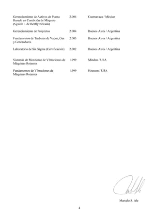 4
Gerenciamiento de Activos de Planta 2.004 Cuernavaca / México
Basado en Condición de Máquina
(System 1 de Bently Nevada)
Gerenciamiento de Proyectos 2.004 Buenos Aires / Argentina
Fundamentos de Turbinas de Vapor, Gas 2.003 Buenos Aires / Argentina
y Generadores
Laboratorio de Six Sigma (Certificación) 2.002 Buenos Aires / Argentina
Sistemas de Monitoreo de Vibraciones de 1.999 Minden / USA
Máquinas Rotantes
Fundamentos de Vibraciones de 1.999 Houston / USA
Máquinas Rotantes
Marcelo S. Ale
 