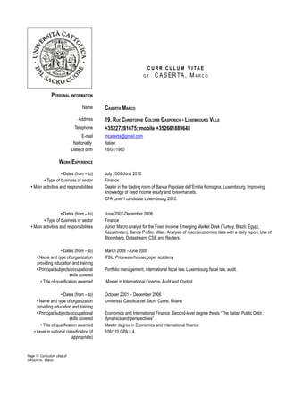 C U R R I C U L U M V I TA E
                                                                     OF     C A S E R TA , M A R C O


                 PERSONAL INFORMATION

                                     Name      CASERTA MARCO
                                   Address     19, RUE CHRISTOPHE COLOMB GASPERICH - LUXEMBOURG VILLE
                                 Telephone     +35227281675; mobile +352661889648
                                     E-mail    mcaserta@gmail.com
                                Nationality    Italian
                               Date of birth   18/07/1980

                      WORK EXPERIENCE

                     • Dates (from – to)       July 2009-June 2010
          • Type of business or sector         Finance
  • Main activities and responsibilities       Dealer in the trading room of Banca Popolare dell’Emilia Romagna, Luxembourg. Improving
                                               knowledge of fixed income equity and forex markets.
                                               CFA Level I candidate Luxembourg 2010.


                     • Dates (from – to)       June 2007-December 2008
          • Type of business or sector         Finance
  • Main activities and responsibilities       Junior Macro Analyst for the Fixed Income Emerging Market Desk (Turkey, Brazil, Egypt,
                                               Kazakhistan), Banca Profilo, Milan. Analysis of macroeconomics data with a daily report. Use of
                                               Bloomberg, Datastream, CSE and Reuters.

                      • Dates (from – to)      March 2009 –June 2009
      • Name and type of organization          IFBL, Pricewaterhousecooper academy
      providing education and training
      • Principal subjects/occupational        Portfolio management, international fiscal law, Luxembourg fiscal law, audit.
                             skills covered
         • Title of qualification awarded      Master in International Finance, Audit and Control

                      • Dates (from – to)      October 2001 – December 2006
      • Name and type of organization          Università Cattolica del Sacro Cuore, Milano
      providing education and training
      • Principal subjects/occupational        Economics and International Finance. Second-level degree thesis “The Italian Public Debt :
                             skills covered    dynamics and perspectives”
         • Title of qualification awarded      Master degree in Economics and international finance
    • Level in national classification (if     108/110 GPA = 4
                              appropriate)


Page 1 - Curriculum vitae of
CASERTA, Marco
 