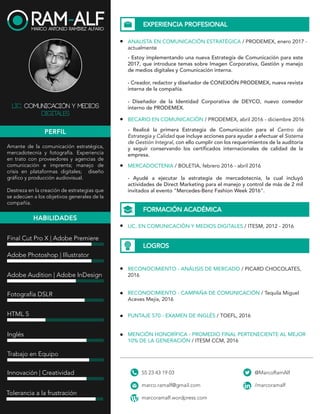 PERFIL
EXPERIENCIA HABILIDADES
EDUCACIÓN
LOGROS
MARCO ANTONIO RAMÍREZ ALFARO
Lic. Comunicación y Med ios Digitales
Soy comunicólogo con amplio interés en la comunicación estratégica. A lo largo
de mi formación profesional he adquirido experiencia en manejo de plataformas
digitales (redes sociales y páginas web), estratégias de comunicación interna, diseño
gráfico y editorial, producción audiovisual y trato con proveedores y agencias de
mercadotecnia. Me considero una persona proactiva y apasionada por su profesión.
ANALISTA EN
COMUNICACIÓN
ESTRATÉGICA
Enero 2017 - Actual
FREELANCER
Enero 2015 - Actual
BECARIO EN
COMUNICACIÓN INTERNA
Abril 2016 - Diciembre 2016
AUXILIAR EN
MERCADOTECNIA
Febrero 2016 - Abril 2016
ADOBE PHOTOSHOP
ADOBE ILLUSTRATOR
ADOBE INDESIGN
ADOBE PREMIERE PRO
FINAL CUT PRO X
INGLÉS
HTML
PRODUCCIÓN
AUDIOVISUAL
FOTOGRAFÍA
TRABAJO EN EQUIPO
INNOVACIÓN
CREATIVIDAD
TOLERANCIA A LA
FRUSTRACIÓN
ÉTICA PROFESIONAL
DIPLOMADO EN
DESARROLLO WEB Y
APLICACIONES MÓVILES
Junio 2017 - Actual
LICENCIATURA EN
COMUNICACIÓN Y
MEDIOS DIGITALES
Agosto 2012 -
Diciembre 2016
RECONOCIMIENTO
2016
RECONOCIMIENTO
2016
MENCIÓN HONORÍFICA
2016
PRODEMEX - CENTRO DE ESTRATEGIA Y CALIDAD
Diseño e implementación de estrategias para las plataformas
digitales de la empresa. Creación y manejo de proyectos
enfocados en la comunicación interna. Asesoramiento a todas
las áreas de la empresa, así como a sus subsidiarias en temas de
comunicación.
RAM-ALF (PROYECTO PROPIO)
Realización de diversos proyectos: producción audiovisual,
diseño web, diseño gráfico y retoque fotográfico.
PRODEMEX - CENTRO DE ESTRATEGIA Y CALIDAD
Elaboración y seguimiento de campañas de comunicación
interna. Creación de contenidos para todos los medios de la
empresa.
BOLETIA - MERCADOTECNIA
Apoyo en la ejecución de la estrategia de mercadotecnia
mediante actividades de Direct Marketing para el manejo y
control de más de 2 000 invitados al evento “Mercedes-Benz
Fashion Week 2016”.
APRENDE.ORG - CARLOS SLIM
Diseño, programación básica y desarrollo de páginas web y
aplicaciones móviles.
TEC DE MONTERREY - CAMPUS CIUDAD DE MÉXICO
Enseñanza enfocada en diseñar, realizar y gestionar contenidos
en plataformas de medios impresos, digitales e interactivos,
apoyado en medios de producción digital.
Cédula profesional: 10351612
PICARD CHOCOLATES - ANÁLISIS DE MERCADO
TEQUILA MIGUEL ACEVES MEJÍA - CAMPAÑA DE
COMUNICACIÓN
TEC DE MONTERREY - PROMEDIO UBICADO EN EL MEJOR
10% DE LA GENERACIÓN.
Venustiano Carranza, CDMX
marco.ramalf@gmail.com
55 23 43 19 03
www.marcoramalf.com
 