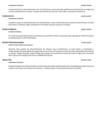 Coordenador de Sistemas Abr/00 a Mar/02
Coordenei equipe de desenvolvimento com 13 profissionais, responsável pelo atendimento das demandas de negócio da
área de relacionamento a clientes e suporte aos sistemas de call center, back office, retenção de clientes e BI.
Credicard S.A. Abr/99 a Abr/00
Coordenador de Sistemas
Coordenei equipe de desenvolvimento com 8 profissionais, sendo responsável pelos sistemas de atendimento assistido
(call center) e eletrônico (URA), atendendo as demandas das áreas comercial e inovação.
Cartão Unibanco Mai/97 a Abr/99
Consultor de Sistemas
Fui o líder do projeto Novo Sistema de Cobrança em plataforma UNIX e responsável pela migração do módulo financeiro
do sistema ID para o ERP Credit Master.
Alcatel Telecomunicações Jun/95 a Mai/97
Gerente de Desenvolvimento de Sistemas
Gerenciei duas equipes de desenvolvimento de sistemas com 8 profissionais, as quais faziam a sustentação e
implementação das necessidades de negócio das áreas comercial e fiscal para os sistemas carteira de pedidos, faturamento
e impostos. Responsável pela implementação dos projetos de conversão do sistema de Contas a Pagar para o protocolo
EDI e captura de transações das filiais via STM400 da Embratel.
Banco Fiat Mar/94 a Jun/95
Coordenador de Sistemas
Coordenei equipe com 4 desenvolvedores sendo responsável pelas implementações das necessidades de negócio das áreas
jurídica e de finanças nos sistemas de consórcios – módulo jurídico e Financiamento Pessoa Física (CDC).
 