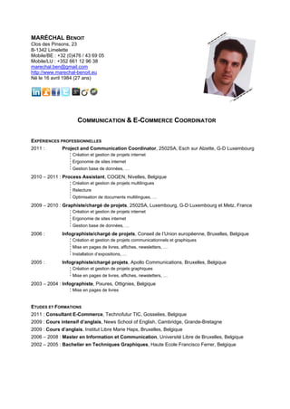 MARÉCHAL BENOIT
Clos des Pinsons, 23
B-1342 Limelette
Mobile/BE : +32 (0)476 / 43 69 05
Mobile/LU : +352 661 12 96 38
marechal.ben@gmail.com
http://www.marechal-benoit.eu
Né le 16 avril 1984 (27 ans)




                     COMMUNICATION & E-COMMERCE COORDINATOR

EXPÉRIENCES PROFESSIONNELLES
2011 :        Project and Communication Coordinator, 2502SA, Esch sur Alzette, G-D Luxembourg
                   Création et gestion de projets internet
                   Ergonomie de sites internet
                   Gestion base de données, …
2010 – 2011 : Process Assistant, COGEN, Nivelles, Belgique
                   Création et gestion de projets multilingues
                   Relecture
                   Optimisation de documents multilingues, …
2009 – 2010 : Graphiste/chargé de projets, 2502SA, Luxembourg, G-D Luxembourg et Metz, France
                   Création et gestion de projets internet
                   Ergonomie de sites internet
                   Gestion base de données, …
2006 :        Infographiste/chargé de projets, Conseil de l’Union européenne, Bruxelles, Belgique
                   Création et gestion de projets communicationnels et graphiques
                   Mise en pages de livres, affiches, newsletters, …
                   Installation d’expositions, …
2005 :        Infographiste/chargé projets, Apollo Communications, Bruxelles, Belgique
                   Création et gestion de projets graphiques
                   Mise en pages de livres, affiches, newsletters, …
2003 – 2004 : Infographiste, Pixures, Ottignies, Belgique
                   Mise en pages de livres


ETUDES ET FORMATIONS
2011 : Consultant E-Commerce, Technofutur TIC, Gosselies, Belgique
2009 : Cours intensif d’anglais, News School of English, Cambridge, Grande-Bretagne
2009 : Cours d’anglais, Institut Libre Marie Haps, Bruxelles, Belgique
2006 – 2008 : Master en Information et Communication, Université Libre de Bruxelles, Belgique
2002 – 2005 : Bachelier en Techniques Graphiques, Haute Ecole Francisco Ferrer, Belgique
 