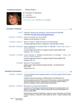 Pagina 1 / 3 - Curriculum vitae di
Rubina Mariani
ISTRUZIONE E FORMAZIONE
04/2013 I Sistemi di Gestione per la Qualità: la Serie delle Norme ISO 9000
FAD ENEA; http://192.107.92.31/fadivgen2/index.asp
01/03/2013 - 10/03/2013 Corso su sicurezza sul Lavoro (81/08)
Infolang, Via del Velodromo 10, Roma
10/10/2010 - 1503/2011 Master II livello in “Analisi Chimiche e Controllo Qualità”
Università degli Studi di Roma “La Sapienza”, Viale Aldo Moro 5, Roma
05/03/2006 - 28/05/2009 Laurea magistrale di secondo livello in “Biologia” (Classe delle Lauree in
Scienze Biologiche)
Università degli studi di Roma Tor Vergata, Facoltà di Scienze MM.FF.NN
Votazione: 110 / 110 e lode
10/10/2001 - 11/10/2006 Laurea triennale in “Biologia Evoluzionistica ed Ecologia ” (Classe delle
Lauree in Scienze Biologiche)
Università degli studi di Roma Tor Vergata, Facoltà di Scienze MM.FF.NN
Votazione 104 /110
13/07/2000 Diploma di “Perito Agrario”
Istituto Tecnico Agrario Statale Giuseppe Garibaldi – Via Ardeatina 524 –
00178 (RM)
Votazione 89 / 100
ESPERIENZA PROFESSIONALE
1/05/2013 – 14/09/2013 Tirocinio Addetto Attività regolamentatorie e controllo qualità azienda chimico
farmaceutica
Labiofarma Società Cooperativa, Via Nettunense km 23,400 Aprilia (LT)
Controllo qualità produzione PMC e biocidi, Affiancamento al responsabile RSSP,
stesura formulazioni tecniche, Rapporti tecnici sui prodotti, gestione relazioni
tecniche e Regulatory affairs presso Ministero della Sanità,
10/06/2012 – 01/02/2013 Ricercatrice su tossicità dei fertilizzanti
Laboratorio di Tossicologia Ambientale del Consiglio per la sperimentazione e la
Ricerca in Agricoltura (CRA) - Centro di Ricerca per lo studio delle Relazioni tra
Pianta e Suolo (RPS)
Determinazione tossicità di fertilizzanti, pesticidi e acqua contaminata nei confronti
di piante coltivate e valutazione della qualità del suolo e aspetti fisiologici della
pianta
INFORMAZIONI PERSONALI Mariani Rubina
s.
Via del Cigliolo 191, Velletri (Roma)
3497099430
Bina1605@hotmail.it
Sesso F | Data di nascita 16/05/1981 | Nazionalità Italiana
 