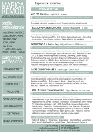 MARICA
REMOLIMarketing . Web . Comunicazione
+39 348 2705052
info@webecomunicazione.it
http://www.behance.net/maricaremoli
P. IVA 03398850549
C.F. RMLMRC88A65D653T
Montefalco (PG) Umbria, Italia
. MARKETING STRATEGICO
. MARKETING OPERATIVO
. WEB MARKETING
. SOCIAL MEDIA
. SEO & SEM
. PR & UFFICIO STAMPA
. ENGLISH - ESPAÑOL - FRANÇAIS
profilo
professionale
competenze
professionali
CMS & WORDPRESS
SEO SOFTWARE & WEB APP
GOOGLE TOOLS
ANALISI DATI
ADOBE CREATIVE SUITE
SOCIAL MEDIA MARKETING
COPYWRITING
ONLINE ADVERTISING
Esperienza Lavorativa
WEB MARKETING
AXELERO SPA | Milano | Luglio 2016 - in corso
SEO copywriter [ Progetto TiTrovo.it ]
Ricerca topic e keyword . Ideazione contenuti . Copywriting testi per siti web aziendali
BALLOON ADVENTURES ITALY SRL | Bevagna | Maggio 2016 - in corso
Online Marketing strategico e operativo
Piano strategico marketing on/off line . SEO . Content strategy sito aziendale . Copywriting
Lead generation . Piano influencer marketing . Google AdWords . Facebook Ads
ARGILLA EVENTI E COMUNICAZIONE SRLS | Foligno | Gennaio 2014 - in corso
Responsabile Comunicazione e Marketing / Marketing Operativo
Elaborazione brand image, brand identity, USP . Piano strategico marketing-comunicazione
Progettazione eventi aziendali e spettacoli . Realizzazione siti web aziendali . Ufficio stampa
PR . Relazioni con stakeholders . SEO . SEM . Social Media management e advertising
Content strategy . Copywriting . Direct email marketing . Lead Generation . Engagement
e fidelizzazione . Viral marketing . Monitoraggio e analisi dati di siti web, social network
e campagne integrate . Produzione media digitali: grafiche, video . Produzione materiale
pubblicitario: brochure, volantini, locandine, manifesti, cartoline, gadget
SACRO CONVENTO DI ASSISI | Assisi | Luglio - Ottobre 2015
Social Media Manager / Copywriting [ Festival: Il Cortile di Francesco ed. 2015 ]
Piano strategico Social Media marketing . Gestione pagine e gruppi Facebook (40)
Gestione account Twitter . Gestione account Google+ . Copywriting per siti web
Produzione copy e grafica dei post . Live reportage su Facebook e Twitter con video,
foto, post . Facebook Ads . Video interviste virali
Viadurini.it - Diabasi srl - Umbra Group - SolgeniaKhela - Bizzarri Golf Cup - Jurado Tools
Marchi Auto srl - Day Tours Rome - Arnaldo Caprai - Cantine Lungarotti - Domus srl
AZIENDE PER CUI HO LAVORATO
Content strategy e redazione contenuti +80 siti aziendali | settori: servizi e industria
Ranking in prima pagina Google | Campagne AdWords ROI 28x investimento iniziale
WEBHOSTING.IT di Gualdoni Diego | Foligno | Novembre 2014 - in corso
Account / Responsabile Marketing / Marketing Operativo - Mercato Internazionale
Strategie e operazioni di marketing per espansione pacchetto clienti . Relazioni con i clienti
SEO . SEM . Social Media management e advertising . Copywriting . Content strategy
Direct email marketing . Lead Generation . Engagement e fidelizzazione . Viral marketing
Realizzazione siti web con CMS WordPress . Architettura informazione di siti web e UX
Monitoraggio e analisi dati di siti web, social network e campagne multicanale
Produzione media digitali: grafiche, infografiche, video, e-book, manuali di formazione
Fidelizzazione 70% clienti | +150 campagne di marketing: social - SEO - web - PPC
Social network: contenuti virali con visualizzazioni organiche +1milione in 15 giorni
Fidelizzazione: 30% spettatori - 70% business partners | Ranking prima pagina Google
 