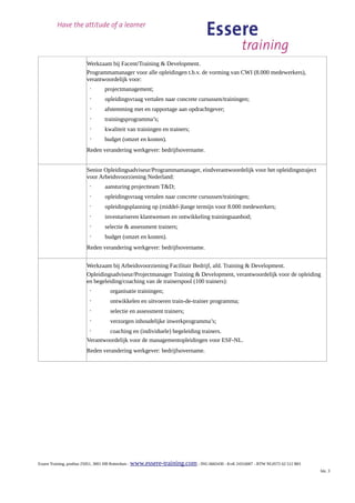 Werkzaam bij Facent/Training & Development.
                       Programmamanager voor alle opleidingen t.b.v. de vorming van CWI (8.000 medewerkers),
                       verantwoordelijk voor:
                         ·      projectmanagement;
                         ·      opleidingsvraag vertalen naar concrete cursussen/trainingen;
                         ·      afstemming met en rapportage aan opdrachtgever;
                         ·      trainingsprogramma’s;
                         ·      kwaliteit van trainingen en trainers;
                         ·      budget (omzet en kosten).
                       Reden verandering werkgever: bedrijfsovername.


                       Senior Opleidingsadviseur/Programmamanager, eindverantwoordelijk voor het opleidingstraject
                       voor Arbeidsvoorziening Nederland:
                         ·      aansturing projectteam T&D;
                         ·      opleidingsvraag vertalen naar concrete cursussen/trainingen;
                         ·      opleidingsplanning op (middel-)lange termijn voor 8.000 medewerkers;
                         ·      inventariseren klantwensen en ontwikkeling trainingsaanbod;
                         ·      selectie & assessment trainers;
                         ·      budget (omzet en kosten).
                       Reden verandering werkgever: bedrijfsovername.


                       Werkzaam bij Arbeidsvoorziening Facilitair Bedrijf, afd. Training & Development.
                       Opleidingsadviseur/Projectmanager Training & Development, verantwoordelijk voor de opleiding
                       en begeleiding/coaching van de trainerspool (100 trainers):
                         ·         organisatie trainingen;
                         ·         ontwikkelen en uitvoeren train-de-trainer programma;
                         ·         selectie en assessment trainers;
                         ·         verzorgen inhoudelijke inwerkprogramma’s;
                         ·     coaching en (individuele) begeleiding trainers.
                       Verantwoordelijk voor de managementopleidingen voor ESF-NL.
                       Reden verandering werkgever: bedrijfsovername.




Essere Training, postbus 25051, 3001 HB Rotterdam - www.essere-training.com - ING 6665430 - KvK 24316007 - BTW NL0572 62 512 B01
                                                                                                                                   blz. 3
 