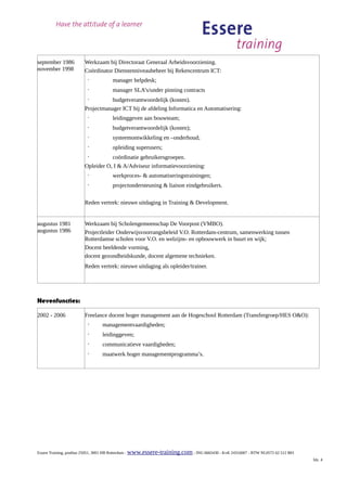 september 1986         Werkzaam bij Directoraat Generaal Arbeidsvoorziening.
november 1998          Coördinator Dienstenniveaubeheer bij Rekencentrum ICT:
                         ·           manager helpdesk;
                         ·           manager SLA’s/under pinning contracts
                         ·        budgetverantwoordelijk (kosten).
                       Projectmanager ICT bij de afdeling Informatica en Automatisering:
                         ·           leidinggeven aan bouwteam;
                         ·           budgetverantwoordelijk (kosten);
                         ·           systeemontwikkeling en –onderhoud;
                         ·           opleiding superusers;
                         ·        coördinatie gebruikersgroepen.
                       Opleider O, I & A/Adviseur informatievoorziening:
                         ·           werkproces- & automatiseringstrainingen;
                         ·           projectondersteuning & liaison eindgebruikers.

                       Reden vertrek: nieuwe uitdaging in Training & Development.


augustus 1981          Werkzaam bij Scholengemeenschap De Voorpost (VMBO).
augustus 1986          Projectleider Onderwijsvoorrangsbeleid V.O. Rotterdam-centrum, samenwerking tussen
                       Rotterdamse scholen voor V.O. en welzijns- en opbouwwerk in buurt en wijk;
                       Docent beeldende vorming,
                       docent gezondheidskunde, docent algemene technieken.
                       Reden vertrek: nieuwe uitdaging als opleider/trainer.




Nevenfuncties:

2002 - 2006            Freelance docent hoger management aan de Hogeschool Rotterdam (Transfergroep/HES O&O):
                         ·      managementvaardigheden;
                         ·      leidinggeven;
                         ·      communicatieve vaardigheden;
                         ·      maatwerk hoger managementprogramma’s.




Essere Training, postbus 25051, 3001 HB Rotterdam - www.essere-training.com - ING 6665430 - KvK 24316007 - BTW NL0572 62 512 B01
                                                                                                                                   blz. 4
 