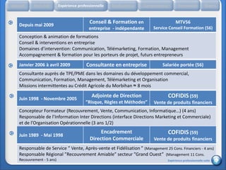 Accueil     Etat civil      Expérience professionnelle   Réalisations   Compétences       Formation           Divers


                                             Conseil & Formation en                     MTV56
    Depuis mai 2009
                                             entreprise - indépendante      Service Conseil Formation (56)
    Conception & animation de formations
    Conseil & interventions en entreprise
    Domaines d’intervention: Communication, Télémarketing, Formation, Management
    Accompagnement & formation pour les porteurs de projet, futurs entrepreneurs
    Janvier 2006 à avril 2009               Consultante en entreprise           Salariée portée (56)
    Consultante auprès de TPE/PME dans les domaines du développement commercial,
    Communication, Formation, Management, Télémarketing et Organisation
    Missions intermittentes au Crédit Agricole du Morbihan ≈ 8 mois

    Juin 1998 - Novembre 2005
                                               Adjointe de Direction               COFIDIS (59)
                                           ”Risque, Règles et Méthodes”     Vente de produits financiers
    Concepteur Formateur (Recouvrement, Vente, Communication, Informatique…) (4 ans)
    Responsable de l’Information Inter Directions (interface Directions Marketing et Commerciale)
    et de l’Organisation Opérationnelle (3 ans 1/2)
                                                   Encadrement                     COFIDIS (59)
    Juin 1989 - Mai 1998
                                              Direction Commerciale         Vente de produits financiers
    Responsable de Service ” Vente, Après-vente et Fidélisation ” (Management 25 Cons. Financiers - 4 ans)
    Responsable Régional ”Recouvrement Amiable” secteur ”Grand Ouest” (Management 11 Cons.
    Recouvrement - 5 ans)                                                          Expérience professionnelle suite
 