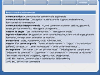 Accueil   Etat civil   Expérience professionnelle   Réalisations   Compétences   Formation   Divers




 FORMATIONS PROFESSIONNELLES
 Communication : Communication commerciale et générale
 Communication écrite : Conception et rédaction de Supports opérationnels,
 fonctionnels & commerciaux
 Communication interpersonnelle : AT, PNL communication non verbale, gestion du
 stress, gestion de conflits, Manager le changement …
 Gestion de projet : ”Les jalons d’un projet” - ”Manager un projet”
 Ingénierie formation : Diagnostic et détection des besoins, cahier des charges, plan de
 formation, conception et animation de modules…
 Bureautique : Word, PowerPoint, Excel, Publisher, NTIC
 Gestion d’un centre de profit : ”Potentiel Performances” - ”Enjeux” - ”Plan d’actions”
 (offensif, correctif…) - ”Définir les objectifs” –”Veille de la concurrence”…
 Management : ”Gestion et suivi des performances” - ”Développer les compétences” -
 ”Détection de potentiel” – ”Ergonomie” - ”Droit du travail” – ”Conduite de réunions” -
 ”Entretiens Individuels”: Objectifs, Appréciation, Exceptionnel…
 1982 BTS Actions Commerciales – Spécialisation Télémarketing
 1979 BAC Secrétariat commercial
 