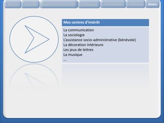 Accueil   Etat civil   Expérience professionnelle   Réalisations   Compétences   Formation   Divers




                                       Mes centres d’intérêt
                                       La communication
                                       La sociologie
                                       L’assistance socio-administrative (bénévole)
                                       La décoration intérieure
                                       Les jeux de lettres
                                       La musique
                                       …
 