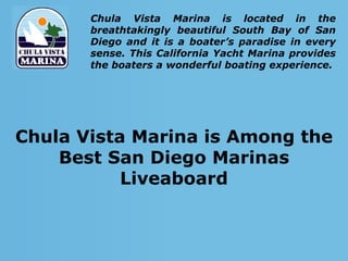 Chula Vista Marina is located in the
       breathtakingly beautiful South Bay of San
       Diego and it is a boater’s paradise in every
       sense. This California Yacht Marina provides
       the boaters a wonderful boating experience.




Chula Vista Marina is Among the
    Best San Diego Marinas
           Liveaboard
 