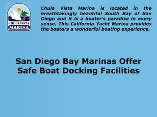 Chula Vista Marina is located in the
     breathtakingly beautiful South Bay of San
     Diego and it is a boater’s paradise in every
     sense. This California Yacht Marina provides
     the boaters a wonderful boating experience.




San Diego Bay Marinas Offer
Safe Boat Docking Facilities
 