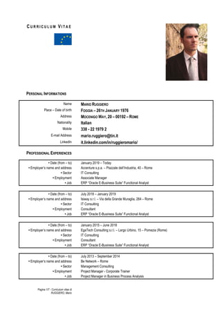 Pagina 1/7 - Curriculum vitae di
RUGGIERO, Mario
C U R R I C U L U M VI T A E
PERSONAL INFORMATIONS
Name MARIO RUGGIERO
Place – Date of birth FOGGIA – 26TH JANUARY 1976
Address MOCENIGO WAY, 20 – 00192 – ROME
Nationality Italian
Mobile 338 - 22 1979 2
E-mail Address mario.ruggiero@tin.it
LinkedIn it.linkedin.com/in/ruggieromario/
PROFESSIONAL EXPERIENCES
• Date (from – to) January 2019 – Today
• Employer’s name and address Accenture s.p.a. – Piazzale dell’Industria, 40 – Rome
• Sector IT Consulting
• Employment Associate Manager
• Job ERP “Oracle E-Business Suite” Functional Analyst
• Date (from – to) July 2018 – January 2019
• Employer’s name and address Isiway s.r.l. – Via della Grande Muraglia, 284 – Rome
• Sector IT Consulting
• Employment Consultant
• Job ERP “Oracle E-Business Suite” Functional Analyst
• Date (from – to) January 2015 – June 2018
• Employer’s name and address EgaTech Consulting s.r.l. – Largo Urbino, 15 – Pomezia (Rome)
• Sector IT Consulting
• Employment Consultant
• Job ERP “Oracle E-Business Suite” Functional Analyst
• Date (from – to) July 2013 – September 2014
• Employer’s name and address Be Network – Rome
• Sector Management Consulting
• Employment Project Manager - Corporate Trainer
• Job Project Manager in Business Process Analysis
 