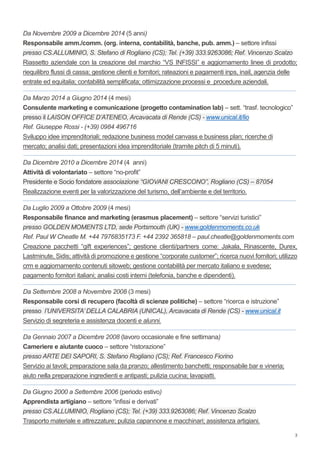 3
Da Novembre 2009 a Dicembre 2014 (5 anni)
Responsabile amm./comm. (org. interna, contabilità, banche, pub. amm.) – settore infissi
presso CS.ALLUMINIO, S. Stefano di Rogliano (CS); Tel. (+39) 333.9263086; Ref. Vincenzo Scalzo
Riassetto aziendale con la creazione del marchio “VS INFISSI” e aggiornamento linee di prodotto;
riequilibro flussi di cassa; gestione clienti e fornitori; rateazioni e pagamenti inps, inail, agenzia delle
entrate ed equitalia; contabilità semplificata; ottimizzazione processi e procedure aziendali.
_______________________________________________________________________________________________________________________________________________________________________
Da Marzo 2014 a Giugno 2014 (4 mesi)
Consulente marketing e comunicazione (progetto contamination lab) – sett. “trasf. tecnologico”
presso il LAISON OFFICE D’ATENEO, Arcavacata di Rende (CS) - www.unical.it/lio
Ref. Giuseppe Rossi - (+39) 0984 496716
Sviluppo idee imprenditoriali; redazione business model canvass e business plan; ricerche di
mercato; analisi dati; presentazioni idea imprenditoriale (tramite pitch di 5 minuti).
_______________________________________________________________________________________________________________________________________________________________________
Da Dicembre 2010 a Dicembre 2014 (4 anni)
Attività di volontariato – settore “no-profit”
Presidente e Socio fondatore associazione “GIOVANI CRESCONO”, Rogliano (CS) – 87054
Realizzazione eventi per la valorizzazione del turismo, dell’ambiente e del territorio.
_______________________________________________________________________________________________________________________________________________________________________
Da Luglio 2009 a Ottobre 2009 (4 mesi)
Responsabile finance and marketing (erasmus placement) – settore “servizi turistici”
presso GOLDEN MOMENTS LTD, sede Portsmouth (UK) - www.goldenmoments.co.uk
Ref. Paul W Cheatle M. +44 7976835173 F. +44 2392 365818 – paul.cheatle@goldenmoments.com
Creazione pacchetti “gift experiences”; gestione clienti/partners come: Jakala, Rinascente, Durex,
Lastminute, Sidis; attività di promozione e gestione “corporate customer”; ricerca nuovi fornitori; utilizzo
crm e aggiornamento contenuti sitoweb; gestione contabilità per mercato italiano e svedese;
pagamento fornitori italiani; analisi costi interni (telefonia, banche e dipendenti).
_______________________________________________________________________________________________________________________________________________________________________
Da Settembre 2008 a Novembre 2008 (3 mesi)
Responsabile corsi di recupero (facoltà di scienze politiche) – settore “ricerca e istruzione”
presso l’UNIVERSITA’ DELLA CALABRIA (UNICAL), Arcavacata di Rende (CS) - www.unical.it
Servizio di segreteria e assistenza docenti e alunni.
_______________________________________________________________________________________________________________________________________________________________________
Da Gennaio 2007 a Dicembre 2008 (lavoro occasionale e fine settimana)
Cameriere e aiutante cuoco – settore “ristorazione”
presso ARTE DEI SAPORI, S. Stefano Rogliano (CS); Ref. Francesco Fiorino
Servizio ai tavoli; preparazione sala da pranzo; allestimento banchetti; responsabile bar e vineria;
aiuto nella preparazione ingredienti e antipasti; pulizia cucina; lavapiatti.
_______________________________________________________________________________________________________________________________________________________________________
Da Giugno 2000 a Settembre 2006 (periodo estivo)
Apprendista artigiano – settore “infissi e derivati”
presso CS.ALLUMINIO, Rogliano (CS); Tel. (+39) 333.9263086; Ref. Vincenzo Scalzo
Trasporto materiale e attrezzature; pulizia capannone e macchinari; assistenza artigiani.
 