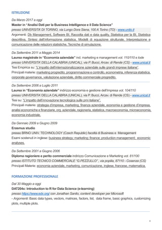 4
ISTRUZIONE
Da Marzo 2017 a oggi
Master in “Analisi Dati per la Business Intelligence e il Data Science”
presso UNIVERSITA’ DI TORINO, via Lungo Dora Siena, 100 A Torino (TO) - www.unito.it
Argomenti: Db Management, Software BI, Raccolta dati e data quality, Statistica per la BI, Statistica
descrittiva, Sintesi dell’informazione statistica, Modelli di equazione strutturale, Interpretazione e
comunicazione delle relazioni statistiche, Tecniche di simulazione.
_______________________________________________________________________________________________________________________________________________________________________
Da Settembre 2011 a Maggio 2014
Laurea magistrale in “Economia aziendale” ind. marketing e management vot. 110/110 e lode
presso UNIVERSITA’ DELLA CALABRIA (UNICAL), via P. Bucci, Arcav. di Rende (CS) - www.unical.it
Tesi Empirica su: “L’impatto dell’internazionalizzaione aziendale sulle grandi imprese italiane”.
Principali materie: marketing progredito, programmazione e controllo, econometria, inferenza statistica,
corporate governance, valutazione aziendale, diritto commerciale progredito.
_______________________________________________________________________________________________________________________________________________________________________
Da Settembre 2006 a Luglio 2011
Laurea in “Economia aziendale” indirizzo economia e gestione dell’Impresa vot. 104/110
presso UNIVERSITA’ DELLA CALABRIA (UNICAL), via P. Bucci, Arcav. di Rende (CS) - www.unical.it
Tesi su: “L’impatto dell’innovazione tecnologica sulle pmi italiane”.
Principali materie: strategia d’impresa, marketing, finanza aziendale, economia e gestione d’impresa,
analisi economiche e finanziarie, org. aziendale, ragioneria, statistica, macroeconomia, microeconomia,
economia industriale.
_______________________________________________________________________________________________________________________________________________________________________
Da Gennaio 2009 a Giugno 2009
Erasmus studio
presso BRNO UNIV. TECHNOLOGY (Czech Republic) facoltà di Business e Management
Esami sostenuti in inglese: business strategy; marketing; finance; production management; economic
analyses.
_______________________________________________________________________________________________________________________________________________________________________
Da Settembre 2001 a Giugno 2006
Diploma ragioniere e perito commerciale indirizzo Comunicazione e Marketing vot. 81/100
presso ISTITUTO TECNICO COMMERCIALE “G.PEZZULLO” , via popilia, 87110 - Cosenza (CS)
Principali Materie: economia aziendale, marketing, comunicazione, inglese, francese, matematica.
FORMAZIONE PROFESSIONALE
Dal 30 Maggio a oggi
DAT204x: Introduction to R for Data Science (e-learning)
presso https://www.edx.org/ con Jonathan Sanito, content developer per Microsoft
- Argomenti: Basic data types, vectors, matrices, factors, list, data frame, basic graphics, customizing
plots, multiple plots.
_______________________________________________________________________________________________________________________________________________________________________
 