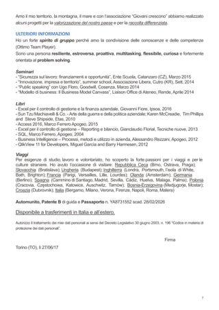 7
Amo il mio territorio, la montagna, il mare e con l’associazione “Giovani crescono” abbiamo realizzato
alcuni progetti per la valorizzazione del nostro paese e per la raccolta differenziata.
ULTERIORI INFORMAZIONI
Ho un forte spirito di gruppo perché amo la condivisione delle conoscenze e delle competenze
(Ottimo Team Player).
Sono una persona resiliente, estroversa, proattiva, multitasking, flessibile, curiosa e fortemente
orientata al problem solving.
Seminari
- “Sicurezza sul lavoro: finanziamenti e opportunità”, Ente Scuola, Catanzaro (CZ), Marzo 2015
- “Innovazione, impresa e territorio”, summer school, Associazione Libera, Cutro (KR), Sett. 2014
- “Public speaking” con Ugo Floro, Goodwill, Cosenza, Marzo 2014
- “Modello di business: Il Business Model Canvass”, Liaison Office di Ateneo, Rende, Aprile 2014
Libri
- Excel per il controllo di gestione e la finanza aziendale, Giovanni Fiore, Ipsoa, 2016
- Sun Tzu Machiavelli & Co. - Arte della guerra e della politica aziendale; Karen McCreadie, Tim Phillips
and Steve Shipside, Etas, 2010
- Access 2016, Marco Ferrero Apogeo, 2015
- Excel per il controllo di gestione – Reporting e bilancio, Gianclaudio Florial, Tecniche nuove, 2013
- SQL, Marco Ferrero, Apogeo, 2004
- Business Intelligence – Processi, metodi e utilizzo in azienda, Alessandro Rezzani, Apogeo, 2012
- QlikView 11 for Developers, Miguel Garcìa and Barry Harmesen, 2012
Viaggi
Per esigenze di studio, lavoro e volontariato, ho scoperto la forte passioni per i viaggi e per le
culture straniere. Ho avuto l’occasione di visitare: Repubblica Ceca (Brno, Ostrava, Praga);
Slovacchia (Bratislava); Ungheria (Budapest); Inghilterra (Londra, Portsmouth, l’isola di White,
Bath, Brighton); Francia (Parigi, Versailles, Lille, Lourdes); Olanda (Amsterdam); Germania
(Berlino); Spagna (Cammino di Santiago, Madrid, Sevilla, Cádiz, Huelva, Malaga, Palma); Polonia
(Cracovia, Częstochowa, Katowice, Auschwitz, Tarnów); Bosnia-Erzegovina (Medjugorje, Mostar);
Croazia (Dubrovnik); Italia (Bergamo, Milano, Verona, Firenze, Napoli, Roma, Matera)
Automunito, Patente B di guida e Passaporto n. YA8731552 scad. 28/02/2026
Disponibile a trasferimenti in Italia e all’estero.
Autorizzo il trattamento dei miei dati personali ai sensi del Decreto Legislativo 30 giugno 2003, n. 196 "Codice in materia di
protezione dei dati personali”.
Firma
Torino (TO), lì 27/06/17
 
