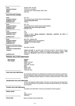 Period:                                 September 1988 – May 2000
Educational institution:                138 SOU "Prof. Vasil Zltarski"
Subject:                                Humanitarian class. Foreign languages: English / Italian
Degree:                                 High school

QUALIFICATION COURSES
Period:                                 2010 - 2011
Educational institution:                CR..Consulting (France) / Robert & Veleva Consulting (Bulgaria)
Qualification course:                   „The art of being leader-Coach”
Qualification level:                    Certificate

Period:                                2010 - 2011
Educational institution:               CR..Consulting (France) / Robert & Veleva Consulting (Bulgaria)
Qualification course:                  „Building skills in team work through Coaching”
Qualification level:                   Qualification course

Period:                                 2010
Educational institution:                CITUB
Qualification course:                   Trainings for trainers: „Change management”, „Networking”, „Leadership” and „Work in a
                                        multicultural environment”
Qualification level:                    Qualification courses

Period:                                 March 2007 – September 2007
Educational institution                 European college for economy and management
Qualification course:                   „Management of European projects"
Qualification level:                    Certificate

OTHER QUALIFICATION COURSES:
Period:                                 March 2003 – April 2008
Qualification course/Educational
institution:                            “Gender and media” (at Journalism faculty at The Sofia University “St. Kliment Ohridski”, Program
                                        "Matra" of the Holland embassy in Bulgaria and Foundation “Gender project in Bulgaria"); Master
                                        Business class “Management”, Master business class “Media, PR and advertising” (at BBLF)
Qualification level:                    Certificates

PERSONAL SKILLS AND COMPETENCES
   Native language:                     Bulgarian
   Other language:                      English
                                        Reading - Very good
                                        Writing – Good
                                        Verbal skills - Very good
                                        Italian
                                        Reading - Good
                                        Writing – Good
                                        Verbal skills - Basic

SOCIAL SKILLS AND COMPETENCES
                                        My communication skills help me to understand and put forward my point to the other. As a life coach, I
                                        have been developing my skills to listen actively and to give accurate and constructive feedback to other.
                                        My previous professional experience allowed me to develop my problem-solving skills in various conflict
                                        situations.

ORGANIZATIONAL SKILLS AND COMPETENCES
                               Involved in the developing of different projects I have built up my team working and multi tasking skills. I
                               am a very responsible person and pay attention to the details. My analytical skills help me to make toughs
                               and fast decisions.

TECHNICAL SKILLS AND COMPETENCES
                               Have ability to work with MS Office - Word, Excel, and PowerPoint and office equipment.

DRIVING LICENSE
                                        Yes
                                        Category B and M
                                        Personal car

APPLICATIONS                           Diplomas. Certificates. Recommendation letter.



                                                               - II -
 