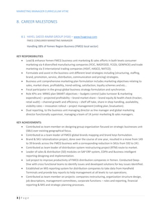 MARKETING MANAGER CURRICULUM VITAE
3 | P a g e
8. CAREER MILESTONES
8.1. HAYEL SAEED ANAM GROUP (HSA) – www.hsagroup.com
FMCG CONSUMER MARKETING MANAGER
Handling 38% of Yemen Region Business (FMCG local sector)
KEY RESPONSIBILITIES
 Lead & enhance Yemen FMCG business unit marketing & sales efforts in both levels consumer
marketing via 4 diversified manufacturing companies (YCIC, NADFOOD, YCGSI, GENPACK) and trade
marketing via 3 international trading companies (HSAT, HASCO, NATCO).
 Formulate and assist in the business unit different level strategies including (structuring, staffing,
brand, promotion, service, distribution, communication and pricing) strategies.
 Business unit comprehensive marketing plan formulation includes marketing objectives relating to
sales, market share, profitability, trend-setting, satisfaction, loyalty schemes and etc…
 Focal participator in the group global business strategy formulation and synchronize.
 Role KPIs are: MRKG plan SMART objectives – budgets control (sales turnover & marketing
expenditure) – projected profitability – brand market share – brand equity & health check (tracker,
retail audit) – channel growth and efficiency – shelf off-take, share in shop handling, availability,
visibility rates – innovation rollout – project management (rolling plan /evaluation).
 Dual reporting, to the business unit managing director as line manager and global marketing
director functionally supervisor, managing a team of 14 junior marketing & sales managers.
KEY ACHIEVEMENTS:
 Contributed as team member on designing group organization focused on strategic businesses unit
(SBU) over existing geographical focus.
 Contributed as a team leader of FMCG global brands mapping and brand keys formulation.
 Brand & SKU rationalization project, done over the course of one year, resulted in a move from 149
to 39 brands across the FMCG business with a corresponding reduction in SKUs from 592 to 241.
 Contributed as team leader of distribution system restructuring project (RTM) route to market.
 Leader of sales & distribution (SD) modules on SAP ERP system, COPA and Business intelligent
reporting designing and implementation.
 Led project to improve productivity of FMCG distribution companies in Yemen. Conducted Deep-
Dive with cross functional teams to identify issues and developed solutions for key issues identified.
 Established an MIS reporting system for distribution companies to take data from Handheld
Terminals and provide key reports to help management at all levels to run operations.
 Contributed as team member on projects: companies restructuring, organization structure design,
job descriptions, management committees, corporate functions – roles and reporting, financial
reporting & MIS and strategic planning processes.
 