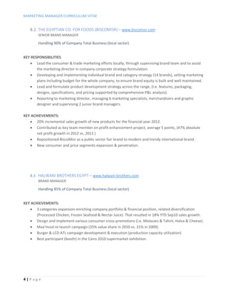 MARKETING MANAGER CURRICULUM VITAE
4 | P a g e
8.2. THE EGYPTIAN CO. FOR FOODS (BISCOMISR) – www.biscomisr.com
SENIOR BRAND MANAGER
Handling 90% of Company Total Business (local sector)
KEY RESPONSIBILITIES
 Lead the consumer & trade marketing efforts locally, through supervising brand team and to assist
the marketing director in company corporate strategy formulation.
 Developing and implementing individual brand and category strategy (14 brands), setting marketing
plans including budget for the whole company, to ensure brand equity is built and well maintained.
 Lead and formulate product development strategy across the range, (I.e. features, packaging,
designs, specifications, and pricing supported by comprehensive P&L analysis).
 Reporting to marketing director, managing 6 marketing specialists, merchandisers and graphic
designer and supervising 2 junior brand managers.
KEY ACHIEVEMENTS:
 20% incremental sales growth of new products for the financial year 2012.
 Contributed as key team member on profit enhancement project, average 5 points, (47% absolute
net profit growth in 2012 vs. 2011 )
 Repositioned BiscoMisr as a public sector fair brand to modern and trendy international brand.
 New consumer and price segments expansion & penetration.
8.3. HALWANI BROTHERS EGYPT – www.halwani-brothers.com
BRAND MANAGER
Handling 85% of Company Total Business (local sector)
KEY ACHIEVEMENTS:
 3 categories expansion enriching company portfolio & financial position, related diversification
(Processed Chicken, Frozen Seafood & Nectar Juice). That resulted in 18% YTD Sep10 sales growth.
 Design and implement various consumer cross-promotions (i.e. Molasses & Tahini, Halva & Cheese).
 Maa’moul re-launch campaign (35% value share in 2010 vs. 21% in 2009).
 Burger & LCD ATL campaign development & execution (production capacity utilization)
 Best participant (booth) in the Cairo 2010 supermarket exhibition.
 