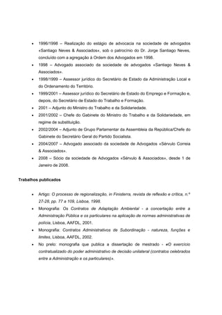 • 1996/1998 – Realização do estágio de advocacia na sociedade de advogados
«Santiago Neves & Associados«, sob o patrocínio do Dr. Jorge Santiago Neves,
concluído com a agregação à Ordem dos Advogados em 1998.
• 1998 – Advogado associado da sociedade de advogados «Santiago Neves &
Associados».
• 1998/1999 – Assessor jurídico do Secretário de Estado da Administração Local e
do Ordenamento do Território.
• 1999/2001 – Assessor jurídico do Secretário de Estado do Emprego e Formação e,
depois, do Secretário de Estado do Trabalho e Formação.
• 2001 – Adjunto do Ministro do Trabalho e da Solidariedade.
• 2001/2002 – Chefe do Gabinete do Ministro do Trabalho e da Solidariedade, em
regime de substituição.
• 2002/2004 – Adjunto de Grupo Parlamentar da Assembleia da República/Chefe do
Gabinete do Secretário Geral do Partido Socialista.
• 2004/2007 – Advogado associado da sociedade de Advogados «Sérvulo Correia
& Associados».
• 2008 – Sócio da sociedade de Advogados «Sérvulo & Associados», desde 1 de
Janeiro de 2008.
Trabalhos publicados
• Artigo: O processo de regionalização, in Finisterra, revista de reflexão e crítica, n.º
27-28, pp. 77 a 109, Lisboa, 1998.
• Monografia: Os Contratos de Adaptação Ambiental - a concertação entre a
Administração Pública e os particulares na aplicação de normas administrativas de
polícia, Lisboa, AAFDL, 2001.
• Monografia: Contratos Administrativos de Subordinação - natureza, funções e
limites, Lisboa, AAFDL, 2002.
• No prelo: monografia que publica a dissertação de mestrado - «O exercício
contratualizado do poder administrativo de decisão unilateral (contratos celebrados
entre a Administração e os particulares)».
 