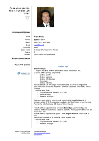 Pagina 1 - Curriculum vitae di
[ MASILI,Mario ]
Per ulteriori informazioni:
http://macmariopc.altervista.org/
masili@libero.it
F O R M A T O E U R O P E O
P E R I L C U R R I C U L U M
V I T A E
INFORMAZIONI PERSONALI
Nome MASILI MARIO
Indirizzo TORINOC10144
Telefono 3466703823 / 3498228844
E-mail masili@libero.it
Nazionalit Italiana
Data di nascita 25 ottobre 1970, nato a Torino (To) Italia
Patente B
Sito Web https://it.linkedin.com/in/mariomasili
ESPERIENZALAVORATIVA
? Maggio 2011 - presente
Present Spa
Sistemista Senjor
Svolgo la mia attivit allinterno della struttura delivery di Present che offre,
un servizio di full outsourcing comprendente:
- Gestione operativa
- Gestione applicativa
- Gestione della Sicurezza
- Monitoraggio
- Gestione sistemistica
Il servizio  basato sulla metodologia ITIL V3 ed  regolato da Service Level Agreement.
Sono inserito nella Service Line Piattaforme con il ruolo di Sistemista Senior Wintel, Vmware,
Exchange
Le principali attivit svolte:
- Erogazione supporto sistemistico di 2 Livello.
- Refresh tecnologici
- Assistenza sui progetti.
Attualmente svolgo attivit di supporto on-site presso il cliente IntesaSanPaolo sito di
Moncalieri da inizio 2015. Mi occupo della progettazione del Cloud Vmware & Hypervisor, della
Farm XenApp 6.5 e XenDesktop 5.6. Gestione Ticket di 3 Livello.
Ho svolto attivit di supporto Remoto per il cliente Edison Spa, supporto Ticket 2Livello
piattaforma Wintel/Vmware/Exchange utilizzando applicativo Remedy (gestione tickets Ibm), dal
2012 a tutto il 2014.
Ho svolto attivit di supporto on-site, presso il cliente Magneti Marelli sito Venaria x tutto Il
2011.
Il servizio era Trasversale su pi piattaforme, Wintel, Vmware, Linux.
Le principali attivit svolte:
- Erogazione supporto sistemistico di 2 Livello.
- Assistenza sui progetti
 