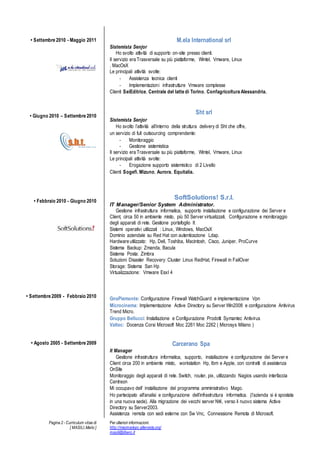 Pagina 2 - Curriculum vitae di
[ MASILI,Mario ]
Per ulteriori informazioni:
http://macmariopc.altervista.org/
masili@libero.it
? Settembre 2010 - Maggio 2011
? Giugno 2010 C Settembre 2010
? Febbraio 2010 - Giugno 2010
? Settembre 2009 - Febbraio 2010
? Agosto 2005 - Settembre 2009
M.ela International srl
Sistemista Senjor
Ho svolto attivit di supporto on-site presso clienti.
Il servizio era Trasversale su pi piattaforme, Wintel, Vmware, Linux
, MacOsX
Le principali attivit svolte:
- Assistenza tecnica clienti
- Implementazioni infrastrutture Vmware complesse
Clienti SeiEditrice, Centrale del latte di Torino, Confagricoltura Alessandria.
Sht srl
Sistemista Senjor
Ho svolto lattivit allinterno della struttura delivery di Sht che offre,
un servizio di full outsourcing comprendente:
- Monitoraggio
- Gestione sistemistica
Il servizio era Trasversale su pi piattaforme, Wintel, Vmware, Linux
Le principali attivit svolte:
- Erogazione supporto sistemistico di 2 Livello
Clienti Sogefi, Mizuno, Aurora, Equitalia.
SoftSolutions! S.r.l.
IT Manager/Senior System Administrator.
Gestione infrastruttura informatica, supporto installazione e configurazione dei Server e
Client, circa 50 in ambiente misto, pi 50 Server virtualizzati. Configurazione e monitoraggio
degli apparati di rete. Gestione portafoglio It
Sistemi operativi utilizzati : Linux, Windows, MacOsX
Dominio aziendale su Red Hat con autenticazione Ldap.
Hardware utilizzato: Hp, Dell, Toshiba, Macintosh, Cisco, Juniper, ProCurve
Sistema Backup: Zmanda, Bacula
Sistema Posta: Zimbra
Soluzioni Disaster Recovery: Cluster Linux RedHat, Firewall in FailOver
Storage: Sistema San Hp
Virtualizzazione: Vmware EsxI 4
GnsPiemonte: Configurazione Firewall WatchGuard e implementazione Vpn
Microcinema: Implementazione Active Directory su Server Win2008 e configurazione Antivirus
Trend Micro.
Gruppo Bellucci: Installazione e Configurazione Prodotti Symantec Antivirus
Valtec: Docenza Corsi Microsoft Moc 2261 Moc 2262 ( Microsys Milano )
Carcerano Spa
It Manager
Gestione infrastruttura informatica, supporto, installazione e configurazione dei Server e
Client circa 200 in ambiente misto, workstation Hp, Ibm e Apple, con contratti di assistenza
OnSite
Monitoraggio degli apparati di rete. Switch, router, pix, utilizzando Nagios usando interfaccia
Centreon
Mi occupavo dell installazione del programma amministrativo Mago.
Ho partecipato all'analisi e configurazione dellinfrastruttura informatica. (lazienda si  spostata
in una nuova sede). Alla migrazione dei vecchi server Nt4, verso il nuovo sistema Active
Directory su Server2003.
Assistenza remota con sedi esterne con Sw Vnc, Connessione Remota di Microsoft.
 