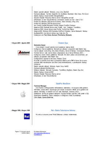 Pagina 3 - Curriculum vitae di
[ MASILI,Mario ]
Per ulteriori informazioni:
http://macmariopc.altervista.org/
masili@libero.it
Sistemi operativi utilizzati: Windows, Linux, Unix, MacOsX
Hardware utilizzato: Hp Intel, Origin200, Irix, SunBlade, Macintosh, Mc2, Cisco, Pro Curve
Sistema Backup: Arcserver2000, StorageNasMc2
Soluzioni Disaster Recovery: Raid su server, StorageNas per dati
Infrastruttura di rete: Fibra & Ethernet, connessioni remote con Fiat C Iman e Tdi -
Proliant Hp: Windows 2003 server di dominio. Active Directory, Dhcp, Dns,
Proliant Hp: Windows 2003 Isa server proxy
Ibm: Centos FireWall Monowall, ProFtpd, Nagios FrontEnd Centreon
Netserver 2000: RedHat9 Server Lamp ,Postfix , Vpn, , Antispam TrendMicro
Netserver 2000: Ubuntu Server Lamp ProFtp, Torrent Cms Diferior
Netserver800: Windows 2003 Symantec EndPoint Protection, Server Stampanti, Backup
SunBlade2000: Unix Server Licenze Ugs, Catia Ibm, Ptc.
Collaboravo con Fiat, Stola, Jhonson, Pininfarina, Webasto.
? Giugno 2001 - Agosto 2005 Sistemi Spa
Sistemista Senjor
Il mio compito in quest' azienda era di assistenza esterna clienti.
Configuravo i Server piattaforma Microsoft per utilizzare i programmi della Sistemi Spa.
I servizi utilizzati erano Dhcp, Dns, Active Directory, Server di Stampa, Connessione Remota,
Terminal Server C tutti i servizi messi a disposizione da un Server Windows 2003 -.
Configuravo anche i Client, piattaforma Microsoft, thin client (utilizzo servizi terminal), per
utilizzare gli applicativi della Sistemi Spa.
Configurazione apparati di rete Cisco, Netopia, Zyxel.
Ho svolto un periodo di sei mesi in consulenza esterna per la TNT di None. Qui mi sono
occupato della manutenzione dei Client (area amministrazione) e pianificazione Backup
(Arcserve).
Sistemi operativi utilizzati: Windows, Apple, Linux, As400
Hardware utilizzato:Intel,Macintosh
Software Utilizzato: Microsoft, Symantec, TrendMicro, BrigStore, Sistemi Spa, Ibm
Sistema Backup: Arcserver2000
Soluzioni Disaster Recovery: Raid su server
Infrastruttura di rete: Fibra & Ethernet
? Giugno 1999 - Maggio 2001 DataPro MacStore
Technical Manager
Con lincarico di Responsabile dellassistenza sistemistica, mi occupavo della gestione
informatica presso clienti. Sopraluoghi per lo studio di soluzioni ottimali per la gestione del
sistema informatico in ambienti con S.O. misti: Macintosh, windows e linux.
Installazione dei Rip per gestione stampanti di grosso formato quali foto unit, plotter e Ctp.
Organizzavo Assistenza Clienti, analizzavo e configuravo i flussi di prestampa.
Clienti Satiz , Centro Stile Fiat.
? Maggio 1999 - Giugno 1999 Rai - Radio Televisione Italiana
Ho vinto un concorso come Perito Elettronico a tempo indeterminato.
 