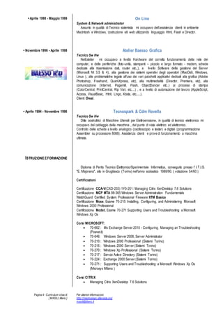 Pagina 4 - Curriculum vitae di
[ MASILI,Mario ]
Per ulteriori informazioni:
http://macmariopc.altervista.org/
masili@libero.it
? Aprile 1998 - Maggio 1999 On Line
System & Network administrator
Assunto in qualit di Tecnico sistemista mi occupavo dellassistenza clienti in ambiente
Macintosh e Windows, costruzione siti web utilizzando linguaggio Html, Flash e Director.
? Novembre 1996 - Aprile 1998 Atelier Baesso Grafica
Tecnico Sw Hw
Nellatelier mi occupavo a livello Hardware del corretto funzionamento della rete dei
computer, e delle periferiche (foto-unit, stampanti C piccolo e largo formato - modem, schede
dedicate alla trasmissione dati, router etc..), a livello Software della gestione del Server
(Microsoft Nt 3.5 & 4), alla gestione dei sistemi operativi degli operatori (MacOs9, Windows,
Linux ), alle problematiche legate all'uso dei vari pacchetti applicativi dedicati alla grafica (Adobe
Photoshop, Freehand, QuarkXpress, etc), alla multimedialit (Director, Premiere, etc), alla
comunicazione (Internet, Pagemill, Flash, ObjectDancer etc..) ai processi di stampa
(ColorCentral, PrintCentral, Rip Vari, etc....) , e a livello di automazione del lavoro (AppleScript,
Access, VisualBasic, Html, Lingo, Xdata, etc.....).
Clienti Oreal.
? Aprile 1994 - Novembre 1996 Tecnospark & Cdm Rovella
Tecnico Sw Hw
Ditte costruttrici di Macchine Utensili per Elettroerosione, in qualit di tecnico elettronico mi
occupavo del cablaggio della macchina , dal punto di vista elettrico ed elettronico.
Controllo delle schede a livello analogico (oscilloscopio e tester) e digitali (programmazione
Assembler su processore 8088). Assistenza clienti e prove di funzionamento a macchina
ultimata.
ISTRUZIONEEFORMAZIONE
Diploma di Perito Tecnico Elettronico/Sperimentale Informatica, conseguito presso l' I.T.I.S.
"E. Majorana", sito in Grugliasco (Torino) nell'anno scolastico 1989/90. ( votazione 54/60 )
Certificazioni
Certificazione CCA-V(CXD-203) 1Y0-201: Managing Citrix XenDesktop 7.6 Solutions
Certificazione MCP MTA 98-365 Windows Server Administration Fundamentals
WatchGuard Certified System Professional Fireware XTM Basics
Certificazione Mcse, Esame 70-210: Installing, Configuring, and Administering Microsoft
Windows 2000 Professional
Certificazione Mcdst, Esame 70-271 Supporting Users and Troubleshooting a Microsoft
Windows Xp Os
Corsi MICROSOFT:
? 70-662 : Ms Exchange Server 2010 - Configuring, Managing an Troubleshooting
(Pcsnet.it)
? 70-646: Windows Server 2008, Server Administrator
? 70-210 : Windows 2000 Professional (Sistemi Torino)
? 70-215 : Windows 2000 Server (Sistemi Torino)
? 70-270 : Windows Xp Professional (Sistemi Torino)
? 70-217 : Servizi Active Directory (Sistemi Torino)
? 70-224 : Exchange 2000 Server (Sistemi Torino)
? 70-271 : Supporting Users and Troubleshooting a Microsoft Windows Xp Os
(Microsys Milano )
Corsi CITRIX
? Managing Citrix XenDesktop 7.6 Solutions
 