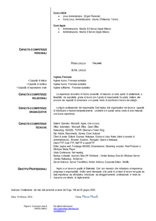 Pagina 5 - Curriculum vitae di
[ MASILI,Mario ]
Per ulteriori informazioni:
http://macmariopc.altervista.org/
masili@libero.it
Corsi LINUX
? Linux Amministratore (Engim Piemonte)
? Corso Linux, Amministrazione Ubuntu (Politecnico Torino)
Corsi Apple
? Amministrazione MacOs 8.6 Server (Apple Milano)
? Amministrazione MacOs 9 Server (Apple Milano)
CAPACIT? ECOMPETENZE
PERSONALI
PRIMA LINGUA ITALIANO
ALTRE LINGUE
Inglese, Francese
? Capacit di lettura Inglese buono, Francese scolastico
? Capacit di scrittura Inglese buono, Francese scolastico
? Capacit di espressione orale Inglese sufficiente, Francese scolastico
CAPACIT? ECOMPETENZE
RELAZIONALI
Le esperienze lavorative mi hanno consentito di maturare un certo spirito di adattamento e
flessibilit ma soprattutto grazie al lavoro con il grado di responsabile ho potuto mettere alla
prova le mie capacit di comunicare e in questo modo di coordinare il lavoro dei colleghi.
CAPACIT? ECOMPETENZE
ORGANIZZATIVE
La figura professionale del responsabile Ced implica doti organizzative nel lavoro e capacit
di individuare e risolvere tempestivamente i problemi e in questo senso credo di aver maturato
una buona esperienza.
CAPACIT? ECOMPETENZE
TECNICHE
Sistemi Operativi: Microsoft, Apple, Unix e Linux;
Office Automation: Microsoft Office, Open Office
Networking: ISO/OSI, TCP/IP, Ethernet e Token Ring;
Dtp: Adobe, Macromedia, Xpress, Corel, Autocad
Client di posta: Outlook Express, Netscape, Eudora e Lotus Notes (client e console di
amministrazione), Browser: Explorer , Navigator ,Opera e Netscape;
Client FTP: Cute FTP, WsFTP e LeechFTP
Editor pagine web: Frontpage 98/2000, Dreamweaver, Streaming encoder: Real Producer e
Windows Media Player
Video Conferenza: Net meeting,
Backup e disaster recovery: Besr,HP Omniback , Veritas Backup Exec for Windows Server
,Veritas Netbackup, ArcServer;
Server Antivirus: Server TrendMicro, Norton Antivirus Corporate Edition, McAffe
OBIETTIVI PROFESSIONALI Aspiro a un lavoro in qualit di Sistemista Ced con mansioni che richiedano unesperienza
pregressa e responsabilit. Inoltre sarei interessato a far parte di un team di lavoro nel quale sia
data importanza sia alliniziativa individuale sia allaggiornamento professionale in modo da
ricavarne uno stimolo al miglioramento.
Autorizzo il trattamento dei miei dati personali ai sensi del D.lgs. 196 del 30 giugno 2003.
Data 10 Marzo 2016 Firma Mario Masili
 