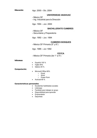 Educación

Ago. 2000 – Dic. 2004
UNIVERSIDAD ANAHUAC
- México DF
- Ing. Industrial para la Dirección
Ago. 1994 – Jun. 2000
BACHILLERATO CUMBRES
- México DF
- Secundaria y Preparatoria
Ago. 1992 – Jun. 1994
CUMBRES BOSQUES
- México DF Primaria (5° y 6°)
Ago. 1988 – Jun 1992
CEYCA
- México DF Primaria (de 1° a 4°)

Idiomas
Español 100 %
Ingles 95%
Italiano 40 %

•

Computación

•
•
•

Microsoft Office 90%
o Excel
o Word
o Power Point
Autocad 80 %

•

Características personales
• Excelentes habilidades sociales
• Liderazgo
• Facilidad para trabajar en grupo
• Disponibilidad para aprender
• Emprendedor
• Deportista

 