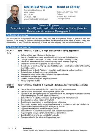 P a g e | 1 Mathieu Viseur
Chemical Engineer, Safety Advisor and construction safety coordinator & Master in environmental Management
MATHIEU VISEUR
Première Rue Basse, 51
7970 Beloeil
BELGIUM
0478/56.10.66
viseurmathieu@hotmail.com
Head of safety
Birth : Ath, 26th
july 1981
Belgian
Married with 2 children
Driving License
Chemical Engineer
Safety Advisor (level1) and construction safety coordinator (level A)
Master in environmental Management
Professional objective
As an expert in occupational and process safety and risk management linked to practical and field
activities, I am hungry to continue developing my skills and experience in the areas of health, safety and
environment to help a team and a company to reach the next step of a safe and sustainable culture.
Professional experience
01/2013 –
now
Yara Tertre S.A. (SEVESO III High level) : Head of safety department
 Safety advisor level 1 following Belgian law
 Leader of safety department, the internal fire brigade and first aid workers
 Change Leader for the project of safety culture change (“Safe By Choice”)
 Leader for Hazop studies of a chemical plant (update and new projects)
 Leader for update of occupational risk assessment
 Coordinator of safety during big projects (500 people) : safety plan, leader of the safety
team (20 people)
 Establishment of Safety Academy : induction, safety training, toolbox meeting...
 Establishment of Safety performance indicator
 Manager of safety matters for external contractors evaluation
 Manager of the legal compliance
 Contact person for relevant Belgian authorities
 HESQ Corporate auditor
01/2010 –
01/2013
Yara Tertre S.A. (SEVESO III high level) : Safety and environment coordinator
 Leader for root cause analysis of accidents, incidents and near misses
 Leader of Risk assessment for all high risk specific jobs
 Update of the emergency plan and coordination of the emergency exercises with the
internal fire brigade and with external authorities.
 Establishment of a Behaviour based Safety program with internal workers
 Coordination of safety matters on the field
 Creation and coordination of a safety induction e-learning
 Ergonomics analysis and pre-startup safety review of modification and new installations.
 Upgrade of safety equipment (PPE, emergency, first aid,…)
 Upgrade of work permit and Lock out procedure.
 Establishment of a waste management plan and daily management
 Reporting and analyses of environmental non conformities
 Coordination of several site remediation projects
 Representative for the site in an Ecozoning project
 