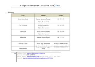 Mathys van der Merwe Curriculum Vitae 2012


•   References

                             Name                          Job Title                     Number

                      Johan van der Linde         National Operations Manager          083 650 1478

                                                     Gijima Absa Account

                        Chris Terblanche             Incident Management               083 608 5298

                                                     Gijima Absa Account

                          Talita Heine             Service Delivery Manager            083 296 3120

                                                     Gijima Absa Account

                          Ina Jackson              National Logistics Gijima           083 772 4757




                       Basetsana Lekana            Service Desk Management       011 550 2148/084 251 1267
                                                            Gijima
                                                  Group Infrastructure Support   011 350 6337/082 469 0178
                        Gideon Boshoff                      ABSA



                 11 Company Email: mathys.vandermerwe@absa.co.za
                     Company Cell: +2783 657 3388
                     Private Email: mathysv@gmail.com Private Cell: +2783 656 0464
                     LinkedIn: http://za.linkedin.com/in/mathysvandermerwe19770116
 