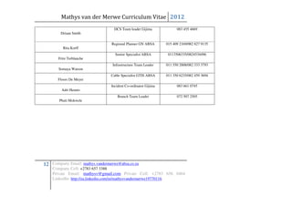 Mathys van der Merwe Curriculum Vitae 2012
                                  DCS Team leader Gijima              083 455 4669
        Driaan Smith

                                 Regional Planner GN ABSA       015 409 2169/082 827 9135
         Rita Korff
                                   Senior Specialist ABSA        0113506335/0824534496
       Fritz Terblanche
                                  Infrastructure Team Leader    011 550 2008/082 333 3793
       Somaya Watson
                                 Cable Specialist GTIS ABSA     011 350 6235/082 459 3694
       Floors De Meyer
                                 Incident Co-ordinator Gijima         083 661 0745
         Adri Heunis
                                     Branch Team Leader               072 507 2505
       Phuti Mokwele




12 Company Email: mathys.vandermerwe@absa.co.za
    Company Cell: +2783 657 3388
    Private Email: mathysv@gmail.com Private Cell: +2783 656 0464
    LinkedIn: http://za.linkedin.com/in/mathysvandermerwe19770116
 