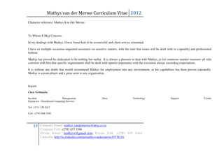 Mathys van der Merwe Curriculum Vitae 2012
Character reference: Mathys Van Der Merwe.



To Whom It May Concern:

In my dealings with Mathys, I have found him to be resourceful and client service orientated.

I have on multiple occasions requested assistance on sensitive matters, with the trust that issues will be dealt with in a speedily and professional
fashion.

Mathys has proved his dedication to be nothing but stellar. It is always a pleasure to deal with Mathys, as his courteous manner reassures all who
converse with him that specific requirements shall be dealt with upmost importance with the execution always exceeding expectations.

It is without any doubt that would recommend Mathys for employment into any environment, as his capabilities has been proven repeatedly.
Mathys is a team player and a great asset to any organization.



Regards

Chris Terblanche

Incident                       Management,                 Absa                     Technology                     Support                    Centre
GijimaAst - Distributed Computing Services

Tel: +2711 550 2017

Cell: +2783 608 5298




    13 Company Email: mathys.vandermerwe@absa.co.za
          Company Cell: +2783 657 3388
          Private Email: mathysv@gmail.com Private Cell: +2783 656 0464
          LinkedIn: http://za.linkedin.com/in/mathysvandermerwe19770116
 