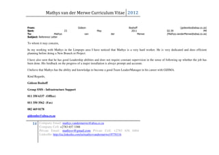 Mathys van der Merwe Curriculum Vitae 2012


From:                                   Gideon                                    Boshoff                                  (gideonbo@absa.co.za)
Sent:                        23                         May                         2011                        02:39                        PM
To:                   Mathys                  van                  der                   Merwe                  (Mathys.vanderMerwe@absa.co.za)
Subject: Reference Letter

To whom it may concern,

In my working with Mathys in the Limpopo area I have noticed that Mathys is a very hard worker. He is very dedicated and does efficient
planning before doing a New Branch or Project.

I have also seen that he has good Leadership abilities and does not require constant supervision in the sense of following up whether the job has
been done. His feedback on the progress of a major installation is always prompt and accurate.

I believe that Mathys has the ability and knowledge to become a good Team Leader/Manager in his career with GIJIMA.

Kind Regards,

Gideon Boshoff

Group SMS - Infrastructure Support

011 350 6337 (Office)

011 350 3562 (Fax)

082 469 0178

gideonbo@absa.co.za

    14 Company Email: mathys.vandermerwe@absa.co.za
         Company Cell: +2783 657 3388
         Private Email: mathysv@gmail.com Private Cell: +2783 656 0464
         LinkedIn: http://za.linkedin.com/in/mathysvandermerwe19770116
 