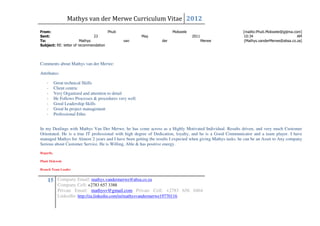 Mathys van der Merwe Curriculum Vitae 2012
From:                                 Phuti                            Mokwele                              [mailto:Phuti.Mokwele@gijima.com]
Sent:                          23                         May                    2011                       10:34                          AM
To:                     Mathys                  van              der                    Merwe                (Mathys.vanderMerwe@absa.co.za)
Subject: RE: letter of recommendation




Comments about Mathys van der Merwe:

Attributes:

    -      Great technical Skills
    -      Client centric
    -      Very Organized and attention to detail
    -      He Follows Processes & procedures very well.
    -      Good Leadership Skills
    -      Good In project management
    -      Professional Ethic


In my Dealings with Mathys Van Der Merwe, he has come across as a Highly Motivated Individual. Results driven, and very much Customer
Orientated. He is a true IT professional with high degree of Dedication, loyalty, and he is a Good Communicator and a team player. I have
managed Mathys for Almost 2 years and I have been getting the results I expected when giving Mathys tasks. he can be an Asset to Any company
Serious about Customer Service. He is Willing, Able & has positive energy.
Regards,

Phuti Mokwele

Branch Team Leader


    15 Company Email: mathys.vandermerwe@absa.co.za
             Company Cell: +2783 657 3388
             Private Email: mathysv@gmail.com Private Cell: +2783 656 0464
             LinkedIn: http://za.linkedin.com/in/mathysvandermerwe19770116
 