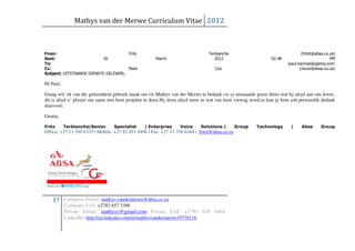 Mathys van der Merwe Curriculum Vitae 2012



From:                                Fritz                                      Terblanche                                    (fritzt@absa.co.za)
Sent:                     20                          March                        2012                       02:48                           PM
To:                                                                                                                   'paul.harmse@gijima.com'
Cc:                                  Mark                                          Cox                                       (mcox@absa.co.za)
Subject: UITSTAANDE DIENSTE GELEWER;

Hi Paul,

Graag wil ek van die geleentheid gebruik maak om vir Mathys van der Merwe te bedank vir sy uitstaande goeie diens wat hy altyd aan ons lewer,
dit is altyd n’ plesier om saam met hom projekte te doen.Hy doen altyd meer as wat van hom verwag word,so kan jy hom asb persoonlik dedank
daarvoor;

Groete,

Fritz      Terblanche|Senior     Specialist     | Enterprise      Voice     Solutions |        Group   Technology       |    Absa        Group
Office: +27 11 350 6335 | Mobile: +27 82 453 4496 | Fax: +27 11 350 6164 | fritzt@absa.co.za




    17 Company Email: mathys.vandermerwe@absa.co.za
           Company Cell: +2783 657 3388
           Private Email: mathysv@gmail.com Private Cell: +2783 656 0464
           LinkedIn: http://za.linkedin.com/in/mathysvandermerwe19770116
 