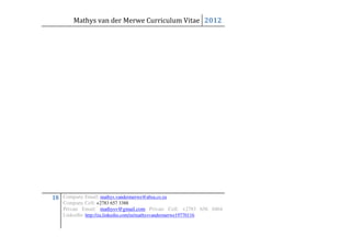 Mathys van der Merwe Curriculum Vitae 2012




18 Company Email: mathys.vandermerwe@absa.co.za
    Company Cell: +2783 657 3388
    Private Email: mathysv@gmail.com Private Cell: +2783 656 0464
    LinkedIn: http://za.linkedin.com/in/mathysvandermerwe19770116
 