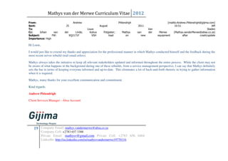 Mathys van der Merwe Curriculum Vitae 2012
From:                                Andrew                              Pittendrigh                         [mailto:Andrew.Pittendrigh@gijima.com]
Sent:                        25                          August                        2011                        10:51                         AM
To:                                            Louw                                             Van                                          Staden
Cc:      Johan    van       der       Linde;     Kobus      Potgieter;      Mathys     van      der    Merwe      (Mathys.vanderMerwe@absa.co.za)
Subject:         FW:              XQ2171F         VSH           load          on          new         equipment          after         crash/update
Importance: High

Hi Louw,

I would just like to extend my thanks and appreciation for the professional manner in which Mathys conducted himself and the feedback during the
most recent server rebuild (trail email refers).

Mathys always takes the initiative to keep all relevant stakeholders updated and informed throughout the entire process. While the client may not
be aware of what happens in the background during one of these rebuilds, from a service management perspective, I can say that Mathys definitely
sets the bar in terms of keeping everyone informed and up-to-date. This eliminates a lot of back-and-forth rhetoric in trying to gather information
when it is required.

Mathys, many thanks for your excellent communication and commitment.

Kind regards,

Andrew Pittendrigh

Client Services Manager - Absa Account




    19 Company Email: mathys.vandermerwe@absa.co.za
           Company Cell: +2783 657 3388
           Private Email: mathysv@gmail.com Private Cell: +2783 656 0464
           LinkedIn: http://za.linkedin.com/in/mathysvandermerwe19770116
 