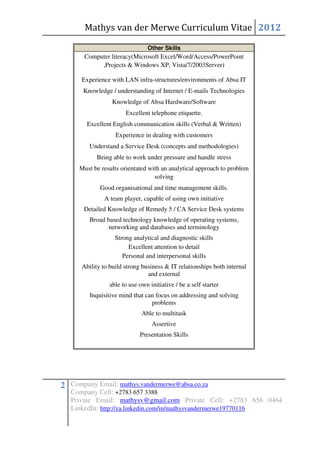 Mathys van der Merwe Curriculum Vitae 2012

                                Other Skills
       Computer literacy(Microsoft Excel/Word/Access/PowerPoint
            ,Projects & Windows XP, Vista/7/2003Server)

      Experience with LAN infra-structures/environments of Absa IT
       Knowledge / understanding of Internet / E-mails Technologies
                 Knowledge of Absa Hardware/Software
                       Excellent telephone etiquette.
        Excellent English communication skills (Verbal & Written)
                   Experience in dealing with customers
         Understand a Service Desk (concepts and methodologies)
            Being able to work under pressure and handle stress
     Must be results orientated with an analytical approach to problem
                                  solving
             Good organisational and time management skills.
              A team player, capable of using own initiative
       Detailed Knowledge of Remedy 5 / CA Service Desk systems
         Broad based technology knowledge of operating systems,
                networking and databases and terminology
                   Strong analytical and diagnostic skills
                        Excellent attention to detail
                      Personal and interpersonal skills
      Ability to build strong business & IT relationships both internal
                                and external
                able to use own initiative / be a self starter
         Inquisitive mind that can focus on addressing and solving
                                 problems
                             Able to multitask
                                 Assertive
                            Presentation Skills




2 Company Email: mathys.vandermerwe@absa.co.za
   Company Cell: +2783 657 3388
   Private Email: mathysv@gmail.com Private Cell: +2783 656 0464
   LinkedIn: http://za.linkedin.com/in/mathysvandermerwe19770116
 