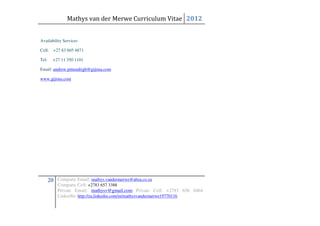 Mathys van der Merwe Curriculum Vitae 2012


Availability Services

Cell: +27 83 605 4871

Tel:     +27 11 350 1101

Email: andrew.pittendrigh@gijima.com

www.gijima.com




       20 Company Email: mathys.vandermerwe@absa.co.za
           Company Cell: +2783 657 3388
           Private Email: mathysv@gmail.com Private Cell: +2783 656 0464
           LinkedIn: http://za.linkedin.com/in/mathysvandermerwe19770116
 