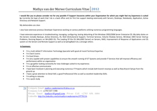 Mathys van der Merwe Curriculum Vitae 2012
I would like you to please consider me for any possible IT Support Vacancies within your Organization for which you might feel my Experience is suited
to. Currently the type of work that I do is a back office and /or first line support dealing extensively with Servers, Desktops, Notebooks, Application, Active
Directory and Network Support.

My deliverables are clear.

I also have extensive previous Developer Experience working on various platforms utilizing numerous programming languages.

I have extensive experience in troubleshooting, managing, configuring, testing debunking of the Windows 2003/2008 Server Enterprise OS .My daily duties on
the Servers includes Backups ,Active Directory, IIS, Shell (GUI),General Support, Terminal Services, Volume Shadow Service, Windows 2003 Server Startup
Problems, Running Repairs on Win2003 OS, The Loading Of the OS (Win2003 Server) on Servers, RAID, Improvement of Response of Applications and OS
system on the Servers and Remote Support as well as Scripting(Batch etc.) amongst others.

In Summary:

    •   I’m a multi skilled IT Information Technology Specialist with good all round Technical Expertise.
    •   I’m Client Centric
    •   I’m Goal Driven.
    •   I’m very capable with proven capabilities to ensure the smooth running of ICT Systems and provide IT Services that will improve efficiency and
        performance within an organization.
    •   I’m a go-getter looking constantly for new challenges suited to my experience.
    •   I’m an effective communicator
    •   I have been Involved in planning and executing numerous IT Projects which include both branch revamps as well as New Branch Setups from the
        ground up.
    •   I have a great attention to Detail Skill, a good Professional Ethic as well as excellent leadership Skills.
    •   I’m willing to relocate.
    •   I’m a quick study



    21 Company Email: mathys.vandermerwe@absa.co.za
          Company Cell: +2783 657 3388
          Private Email: mathysv@gmail.com Private Cell: +2783 656 0464
          LinkedIn: http://za.linkedin.com/in/mathysvandermerwe19770116
 