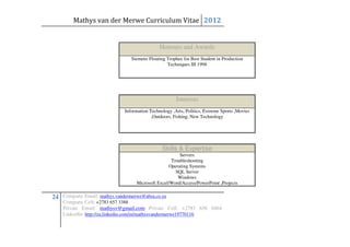 Mathys van der Merwe Curriculum Vitae 2012


                                              Honours and Awards
                                Siemens Floating Trophee for Best Student in Production
                                                 Techniques III 1998




                                                      Interests
                             Information Technology ,Arts, Politics, Extreme Sports ,Movies
                                          ,Outdoors, Fishing, New Technology




                                               Skills & Expertise
                                                       Servers
                                                   Troubleshooting
                                                  Operating Systems
                                                     SQL Server
                                                      Windows
                                  Microsoft Excel/Word/Access/PowerPoint ,Projects

24 Company Email: mathys.vandermerwe@absa.co.za
    Company Cell: +2783 657 3388
    Private Email: mathysv@gmail.com Private Cell: +2783 656 0464
    LinkedIn: http://za.linkedin.com/in/mathysvandermerwe19770116
 