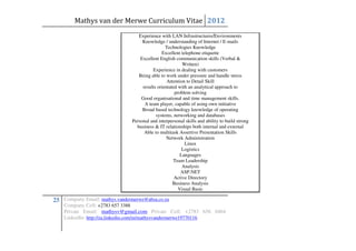 Mathys van der Merwe Curriculum Vitae 2012
                                   Experience with LAN Infrastructures/Environments
                                     Knowledge / understanding of Internet / E-mails
                                                 Technologies Knowledge
                                               Excellent telephone etiquette
                                    Excellent English communication skills (Verbal &
                                                          Written)
                                          Experience in dealing with customers
                                   Being able to work under pressure and handle stress
                                                  Attention to Detail Skill
                                     results orientated with an analytical approach to
                                                      problem solving
                                    Good organisational and time management skills.
                                      A team player, capable of using own initiative
                                     Broad based technology knowledge of operating
                                            systems, networking and databases
                                Personal and interpersonal skills and ability to build strong
                                  business & IT relationships both internal and external
                                      Able to multitask Assertive Presentation Skills
                                                  Network Administration
                                                           Linux
                                                          Logistics
                                                         Languages
                                                     Team Leadership
                                                          Analysis
                                                         ASP.NET
                                                      Active Directory
                                                     Business Analysis
                                                        Visual Basic

25 Company Email: mathys.vandermerwe@absa.co.za
    Company Cell: +2783 657 3388
    Private Email: mathysv@gmail.com Private Cell: +2783 656 0464
    LinkedIn: http://za.linkedin.com/in/mathysvandermerwe19770116
 