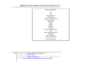 Mathys van der Merwe Curriculum Vitae 2012
                                               Business Intelligence
                                                        C
                                                       C++
                                                        C#
                                                 Customer Service
                                                   Web Design
                                             Database Administration
                                                  Data Analysis
                                                    Databases
                                                      Excel
                                                      HTML
                                                    Hardware
                                                     Internet
                                              Inventory Management
                                                       Java
                                             Knowledge Management
                                                     MySQL
                                                 Microsoft Office
                                               Change Management
                                                  Social Networking




26 Company Email: mathys.vandermerwe@absa.co.za
    Company Cell: +2783 657 3388
    Private Email: mathysv@gmail.com Private Cell: +2783 656 0464
    LinkedIn: http://za.linkedin.com/in/mathysvandermerwe19770116
 